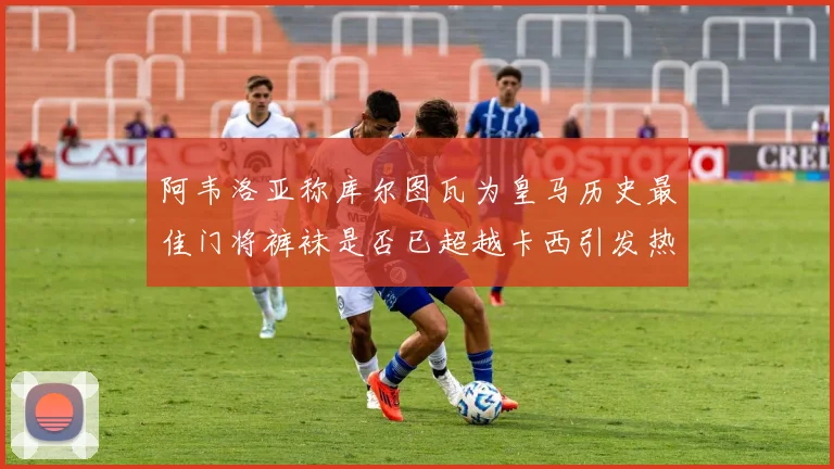 阿韦洛亚称库尔图瓦为皇马历史最佳门将裤袜是否已超越卡西引发热议