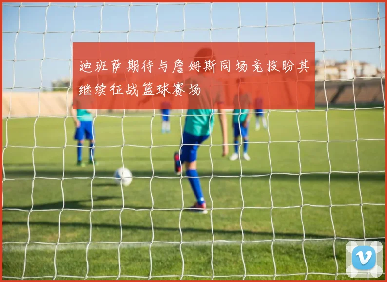 迪班萨期待与詹姆斯同场竞技盼其继续征战篮球赛场