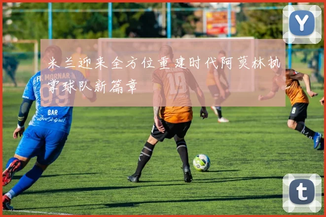 米兰迎来全方位重建时代阿莫林执掌球队新篇章
