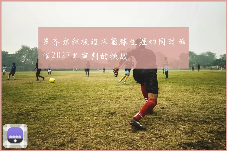 罗齐尔积极追求篮球生涯的同时面临2027年审判的挑战