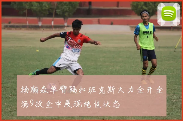 杨瀚森单臂隔扣班克斯火力全开全场9投全中展现绝佳状态