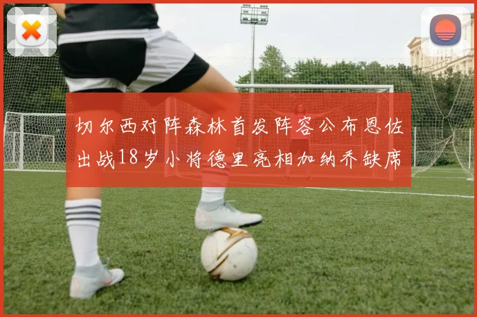 切尔西对阵森林首发阵容公布恩佐出战18岁小将德里亮相加纳乔缺席