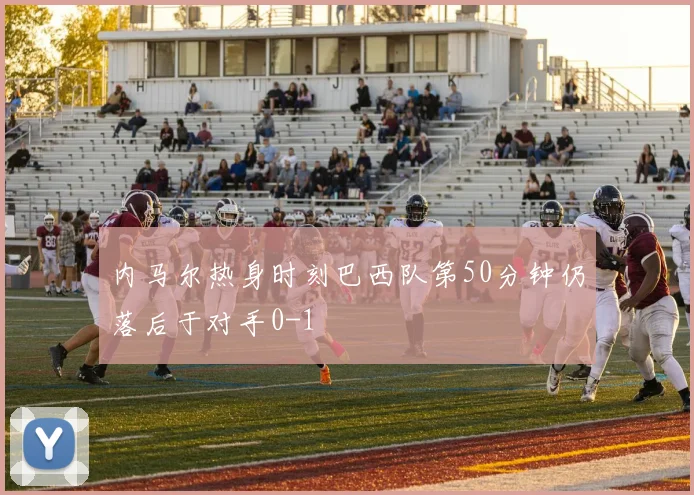 内马尔热身时刻巴西队第50分钟仍落后于对手0-1