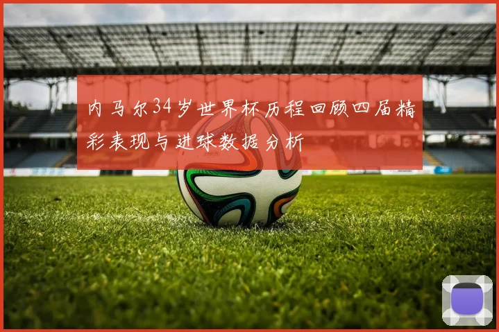 内马尔34岁世界杯历程回顾四届精彩表现与进球数据分析