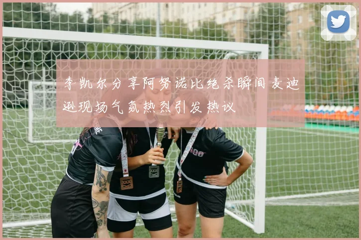 李凯尔分享阿努诺比绝杀瞬间麦迪逊现场气氛热烈引发热议