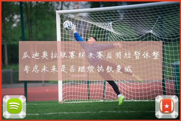 瓜迪奥拉联赛杯决赛后将短暂休整考虑未来是否继续执教曼城