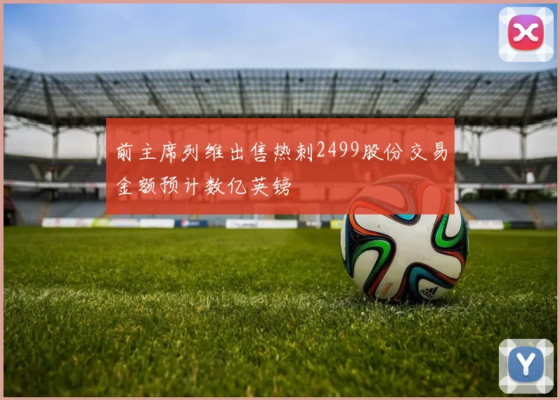 前主席列维出售热刺2499股份交易金额预计数亿英镑