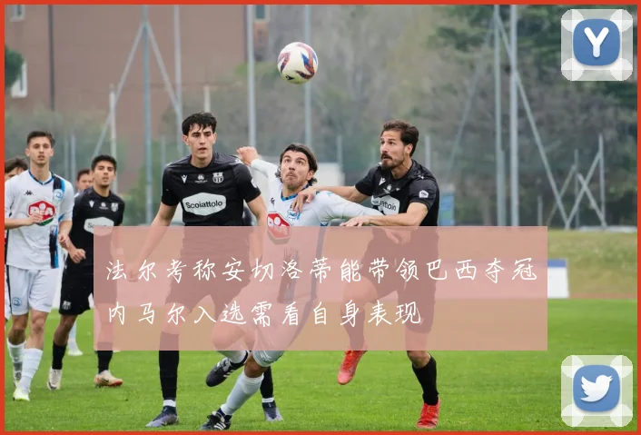 法尔考称安切洛蒂能带领巴西夺冠内马尔入选需看自身表现