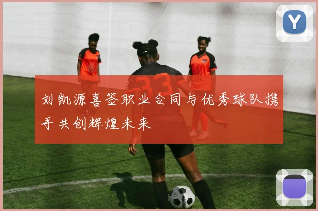 刘凯源喜签职业合同与优秀球队携手共创辉煌未来