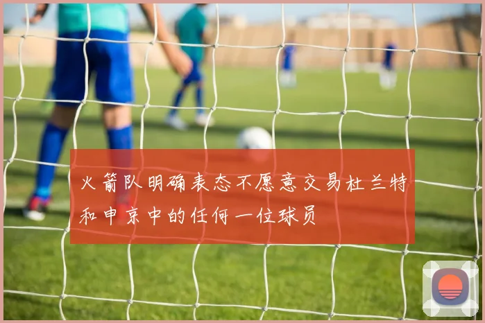 火箭队明确表态不愿意交易杜兰特和申京中的任何一位球员