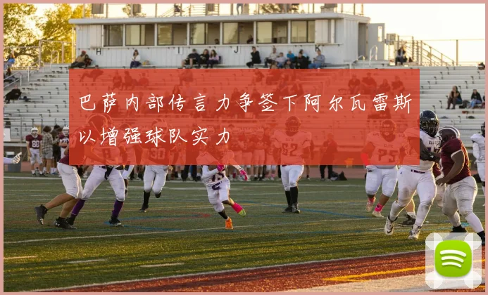 巴萨内部传言力争签下阿尔瓦雷斯以增强球队实力