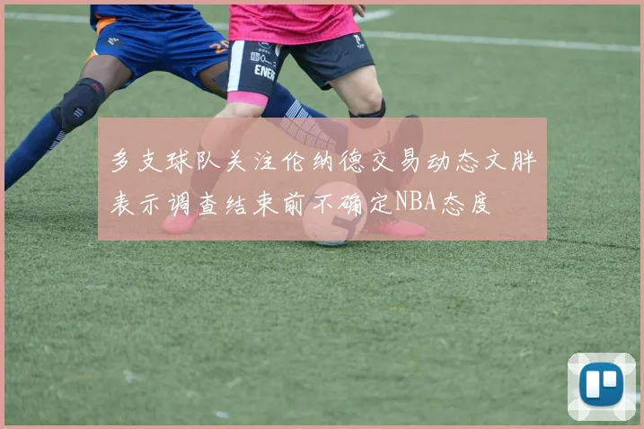 多支球队关注伦纳德交易动态文胖表示调查结束前不确定NBA态度