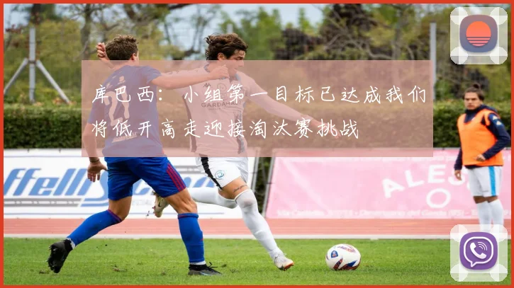 库巴西：小组第一目标已达成我们将低开高走迎接淘汰赛挑战