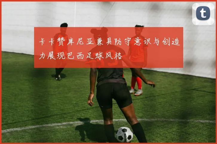 卡卡赞库尼亚兼具防守意识与创造力展现巴西足球风格