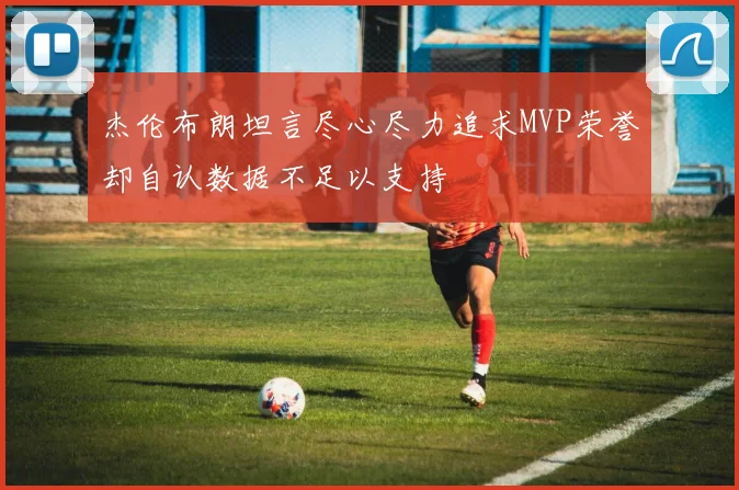 杰伦布朗坦言尽心尽力追求MVP荣誉却自认数据不足以支持