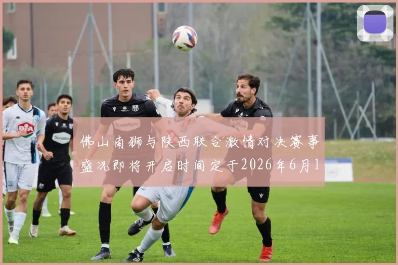 佛山南狮与陕西联合激情对决赛事盛况即将开启时间定于2026年6月14日周日晚上七点半