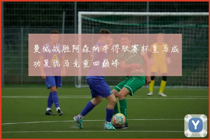 曼城战胜阿森纳夺得联赛杯皇马成功复仇马竞重回巅峰
