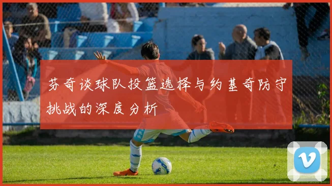芬奇谈球队投篮选择与约基奇防守挑战的深度分析